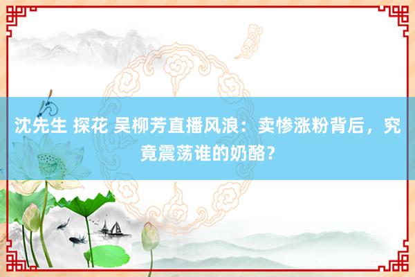 沈先生 探花 吴柳芳直播风浪：卖惨涨粉背后，究竟震荡谁的奶酪？