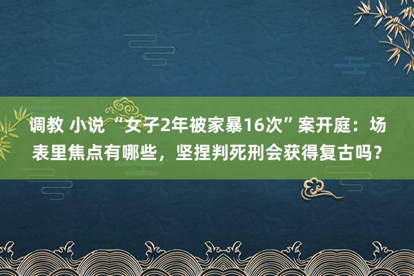 调教 小说 “女子2年被家暴16次”案开庭：场表里焦点有哪些，坚捏判死刑会获得复古吗？