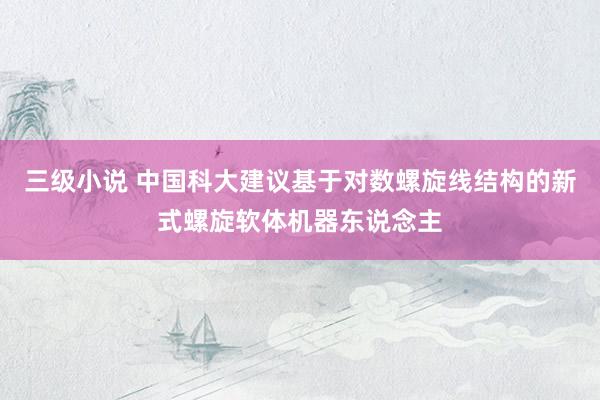 三级小说 中国科大建议基于对数螺旋线结构的新式螺旋软体机器东说念主