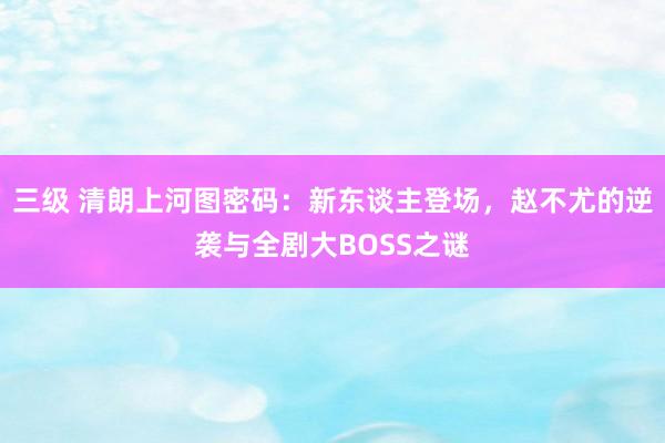 三级 清朗上河图密码：新东谈主登场，赵不尤的逆袭与全剧大BOSS之谜