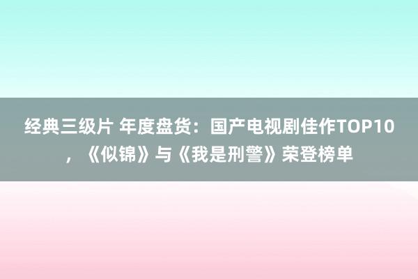 经典三级片 年度盘货：国产电视剧佳作TOP10，《似锦》与《我是刑警》荣登榜单