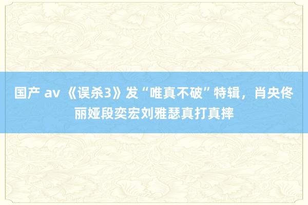 国产 av 《误杀3》发“唯真不破”特辑，肖央佟丽娅段奕宏刘雅瑟真打真摔