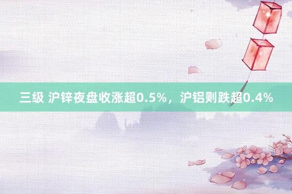 三级 沪锌夜盘收涨超0.5%，沪铝则跌超0.4%