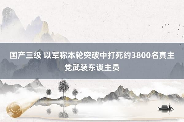 国产三级 以军称本轮突破中打死约3800名真主党武装东谈主员