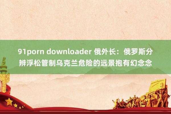 91porn downloader 俄外长：俄罗斯分辨浮松管制乌克兰危险的远景抱有幻念念