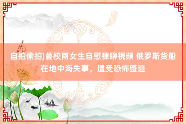 自拍偷拍]藝校兩女生自慰裸聊視頻 俄罗斯货船在地中海失事，遭受恐怖蹙迫