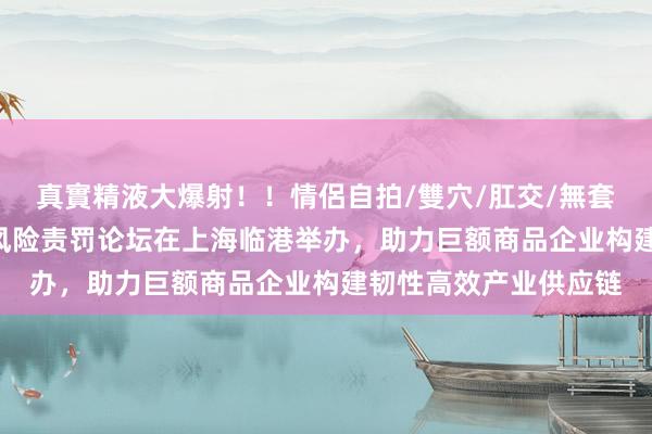 真實精液大爆射！！情侶自拍/雙穴/肛交/無套/大量噴精 中国企业风险责罚论坛在上海临港举办，助力巨额商品企业构建韧性高效产业供应链