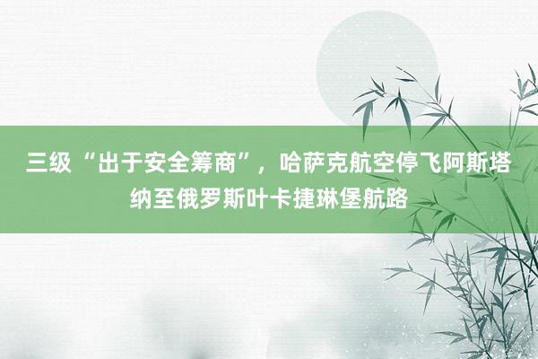 三级 “出于安全筹商”，哈萨克航空停飞阿斯塔纳至俄罗斯叶卡捷琳堡航路