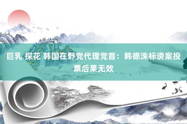 巨乳 探花 韩国在野党代理党首：韩德洙标谤案投票后果无效