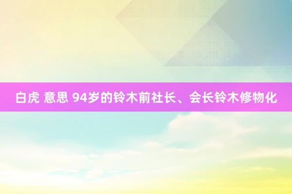 白虎 意思 94岁的铃木前社长、会长铃木修物化