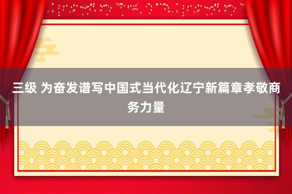 三级 为奋发谱写中国式当代化辽宁新篇章孝敬商务力量