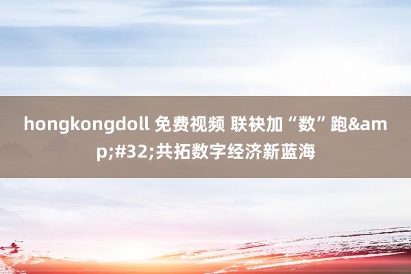 hongkongdoll 免费视频 联袂加“数”跑&#32;共拓数字经济新蓝海