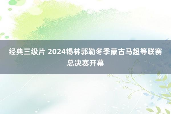 经典三级片 2024锡林郭勒冬季蒙古马超等联赛总决赛开幕