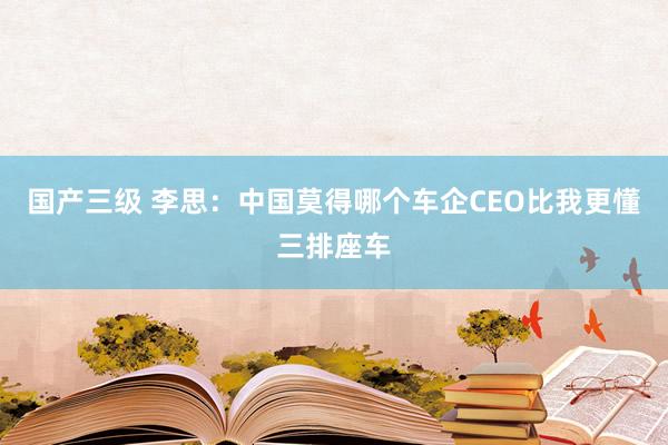 国产三级 李思：中国莫得哪个车企CEO比我更懂三排座车