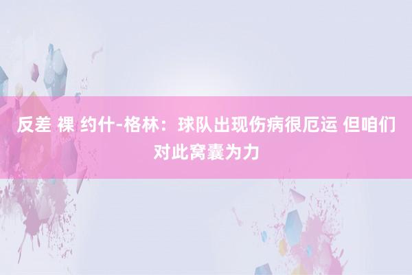 反差 裸 约什-格林：球队出现伤病很厄运 但咱们对此窝囊为力