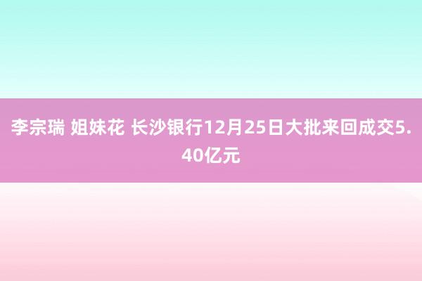 李宗瑞 姐妹花 长沙银行12月25日大批来回成交5.40亿元