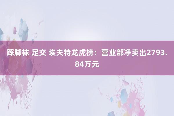 踩脚袜 足交 埃夫特龙虎榜：营业部净卖出2793.84万元