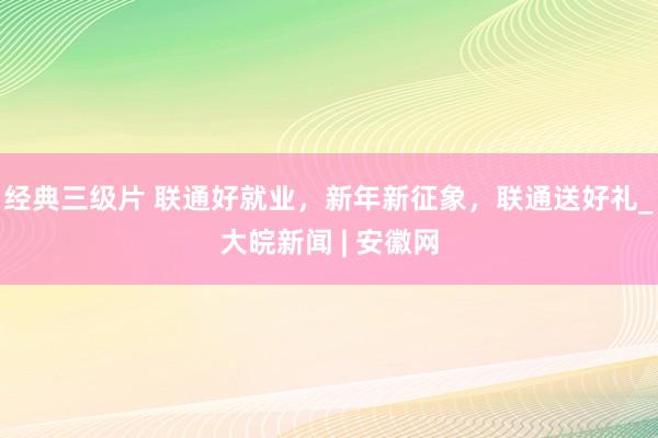 经典三级片 联通好就业，新年新征象，联通送好礼_大皖新闻 | 安徽网