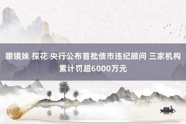 眼镜妹 探花 央行公布首批债市违纪顾问 三家机构累计罚超6000万元