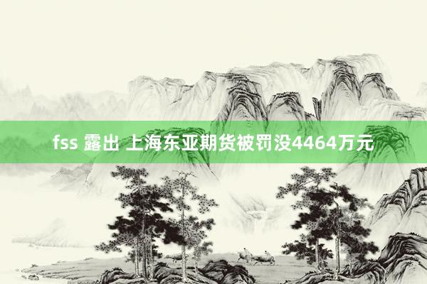 fss 露出 上海东亚期货被罚没4464万元