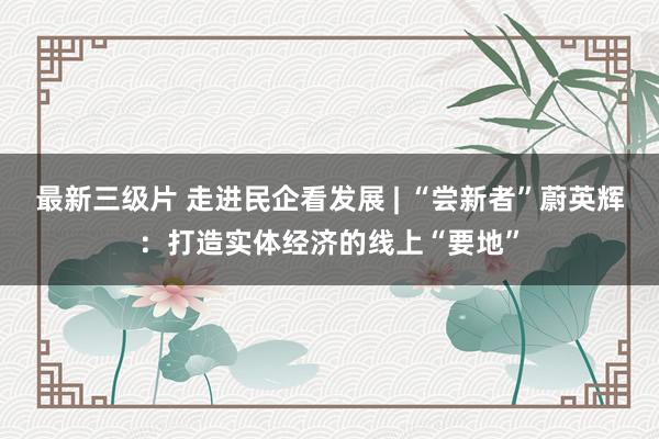 最新三级片 走进民企看发展 | “尝新者”蔚英辉：打造实体经济的线上“要地”