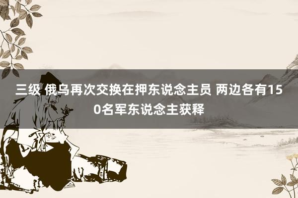 三级 俄乌再次交换在押东说念主员 两边各有150名军东说念主获释