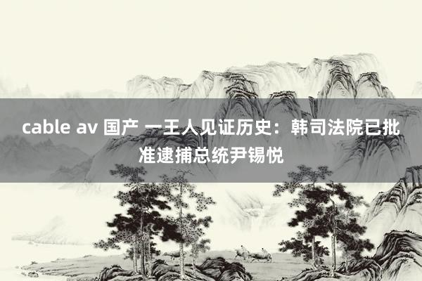 cable av 国产 一王人见证历史：韩司法院已批准逮捕总统尹锡悦