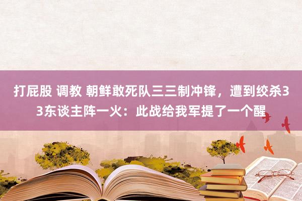 打屁股 调教 朝鲜敢死队三三制冲锋，遭到绞杀33东谈主阵一火：此战给我军提了一个醒