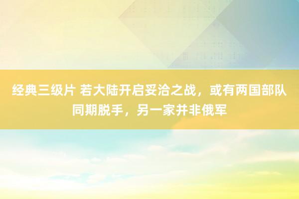 经典三级片 若大陆开启妥洽之战，或有两国部队同期脱手，另一家并非俄军