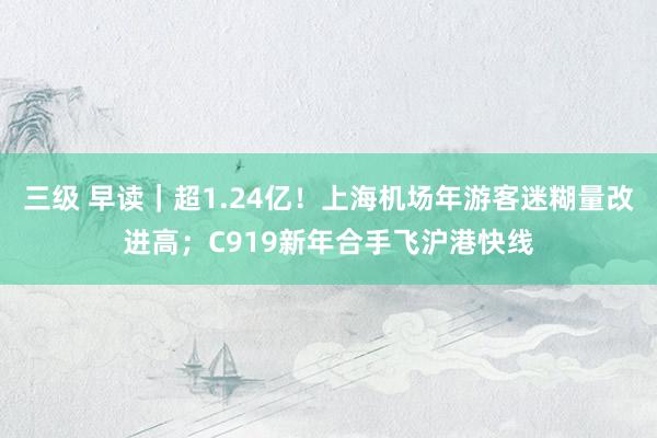 三级 早读｜超1.24亿！上海机场年游客迷糊量改进高；C919新年合手飞沪港快线