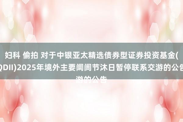 妇科 偷拍 对于中银亚太精选债券型证券投资基金(QDII)2025年境外主要阛阓节沐日暂停联系交游的公告