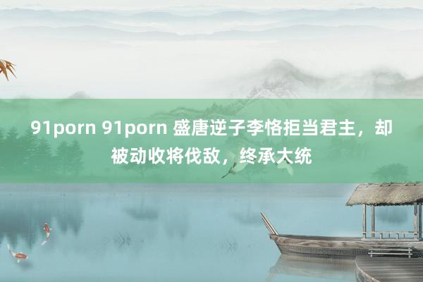 91porn 91porn 盛唐逆子李恪拒当君主，却被动收将伐敌，终承大统