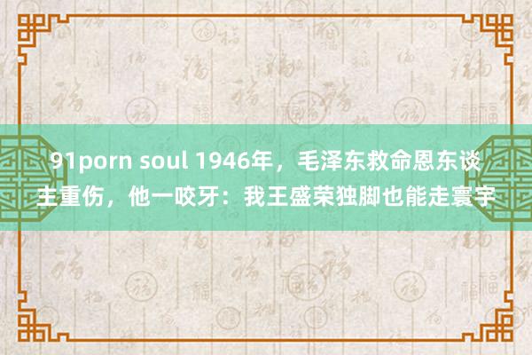 91porn soul 1946年，毛泽东救命恩东谈主重伤，他一咬牙：我王盛荣独脚也能走寰宇