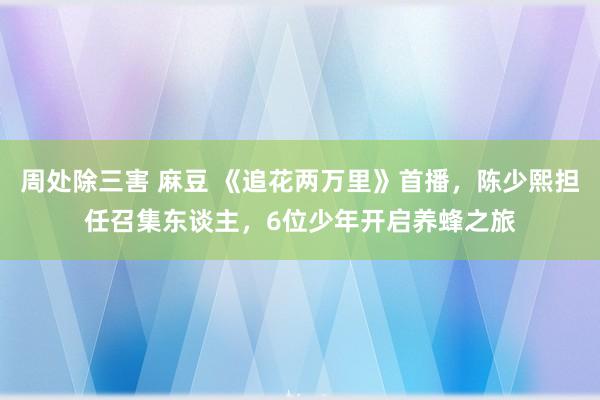 周处除三害 麻豆 《追花两万里》首播，陈少熙担任召集东谈主，6位少年开启养蜂之旅