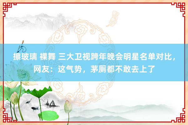 擦玻璃 裸舞 三大卫视跨年晚会明星名单对比，网友：这气势，茅厕都不敢去上了