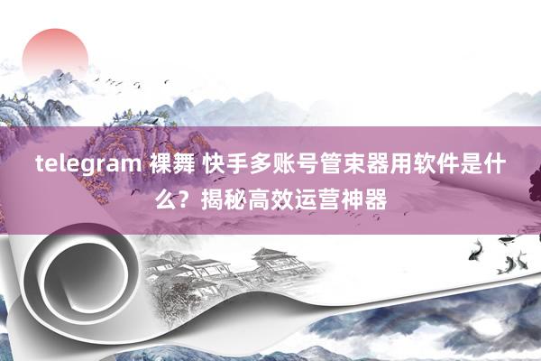 telegram 裸舞 快手多账号管束器用软件是什么？揭秘高效运营神器