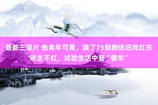 最新三级片 他青年可畏，演了75部剧依旧戏红东谈主不红，试验生活中娶“德华”