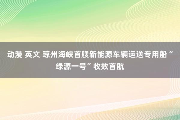 动漫 英文 琼州海峡首艘新能源车辆运送专用船“绿源一号”收效首航