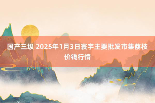 国产三级 2025年1月3日寰宇主要批发市集荔枝价钱行情