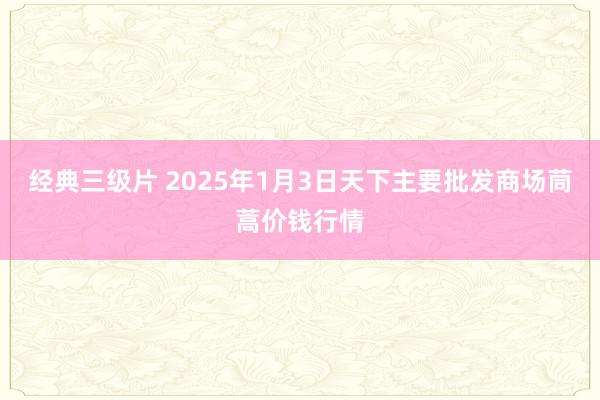 经典三级片 2025年1月3日天下主要批发商场茼蒿价钱行情