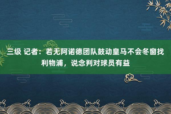 三级 记者：若无阿诺德团队鼓动皇马不会冬窗找利物浦，说念判对球员有益