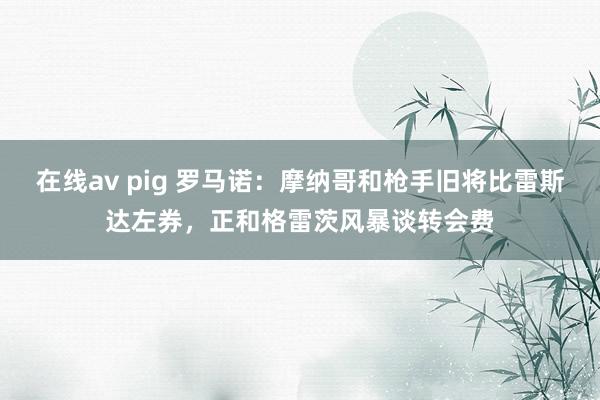 在线av pig 罗马诺：摩纳哥和枪手旧将比雷斯达左券，正和格雷茨风暴谈转会费