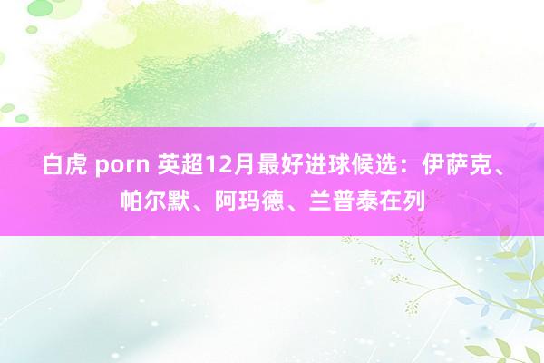 白虎 porn 英超12月最好进球候选：伊萨克、帕尔默、阿玛德、兰普泰在列