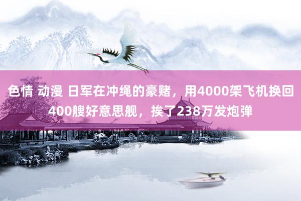 色情 动漫 日军在冲绳的豪赌，用4000架飞机换回400艘好意思舰，挨了238万发炮弹