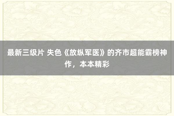 最新三级片 失色《放纵军医》的齐市超能霸榜神作，本本精彩