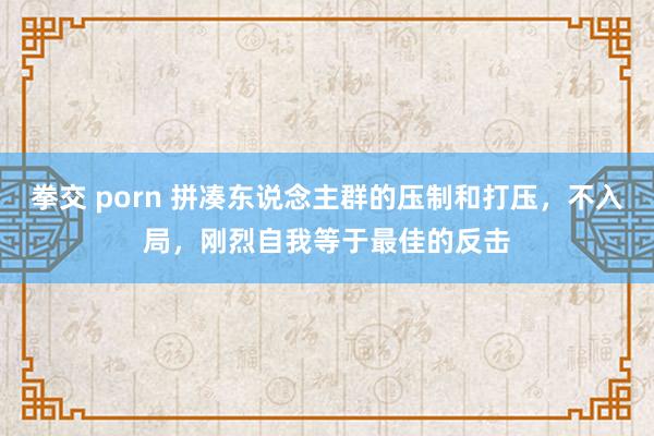 拳交 porn 拼凑东说念主群的压制和打压，不入局，刚烈自我等于最佳的反击