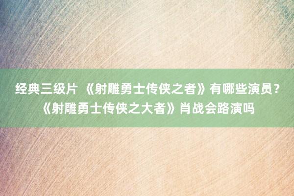 经典三级片 《射雕勇士传侠之者》有哪些演员？《射雕勇士传侠之大者》肖战会路演吗