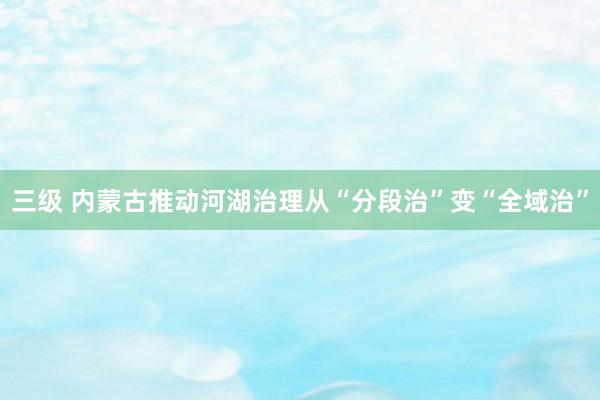 三级 内蒙古推动河湖治理从“分段治”变“全域治”