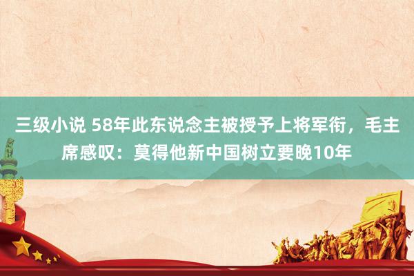 三级小说 58年此东说念主被授予上将军衔，毛主席感叹：莫得他新中国树立要晚10年