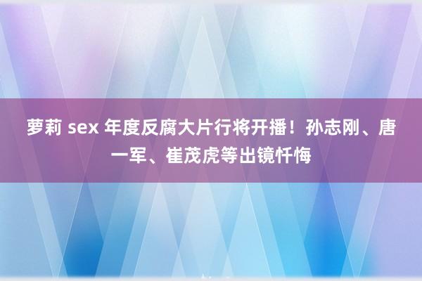 萝莉 sex 年度反腐大片行将开播！孙志刚、唐一军、崔茂虎等出镜忏悔